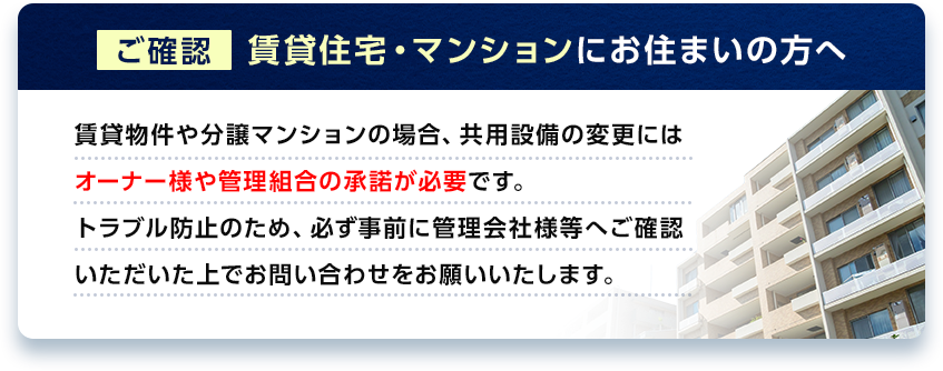 【ご確認】賃貸住宅・マンションにお住まいの方へ　賃貸物件や分譲マンションの場合、共用設備の変更にはオーナー様や管理組合の承諾が必要です。トラブル防止のため、必ず事前に管理会社様等へご確認いただいた上でお問い合わせをお願いいたします。