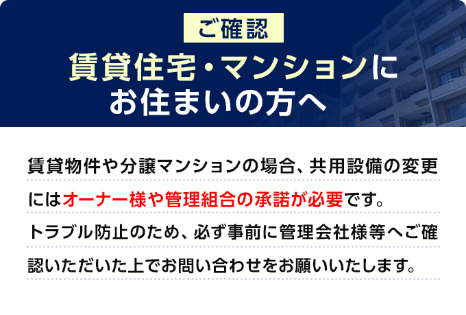 【ご確認】賃貸住宅・マンションにお住まいの方へ　賃貸物件や分譲マンションの場合、共用設備の変更にはオーナー様や管理組合の承諾が必要です。トラブル防止のため、必ず事前に管理会社様等へご確認いただいた上でお問い合わせをお願いいたします。